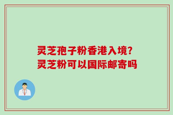 灵芝孢子粉香港入境？灵芝粉可以国际邮寄吗