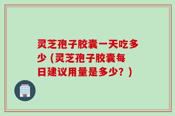 灵芝孢子胶囊一天吃多少 (灵芝孢子胶囊每日建议用量是多少？)