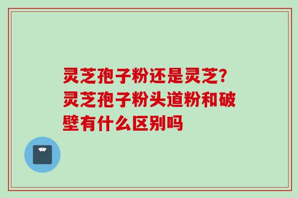 灵芝孢子粉还是灵芝？灵芝孢子粉头道粉和破壁有什么区别吗