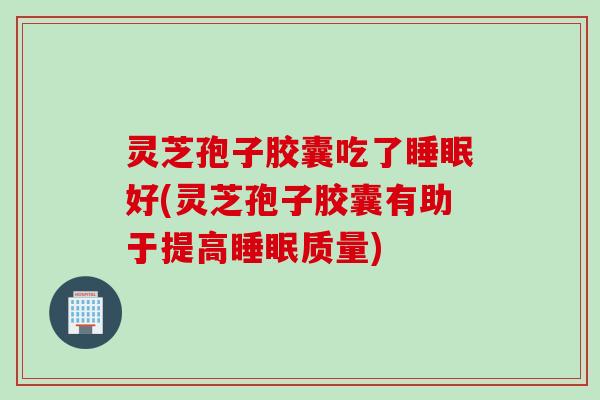 灵芝孢子胶囊吃了睡眠好(灵芝孢子胶囊有助于提高睡眠质量)