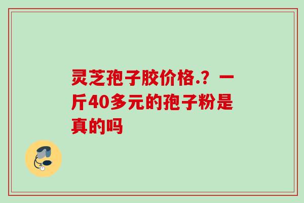 灵芝孢子胶价格.？一斤40多元的孢子粉是真的吗