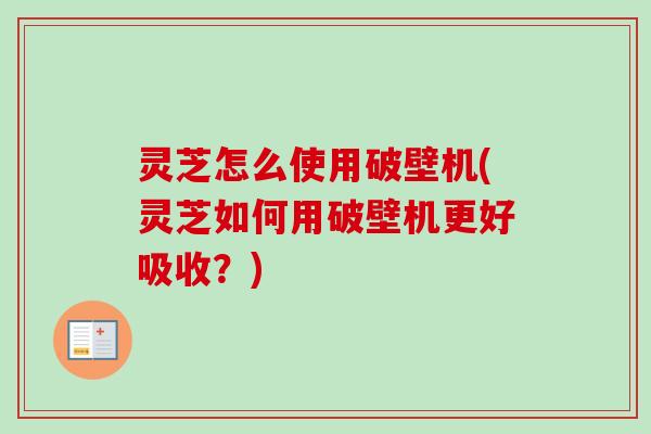 灵芝怎么使用破壁机(灵芝如何用破壁机更好吸收？)