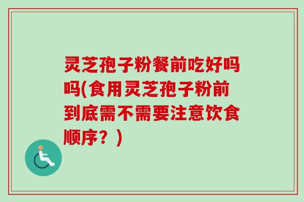 灵芝孢子粉餐前吃好吗吗(食用灵芝孢子粉前到底需不需要注意饮食顺序？)