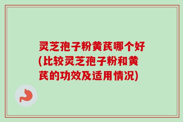 灵芝孢子粉黄芪哪个好(比较灵芝孢子粉和黄芪的功效及适用情况)