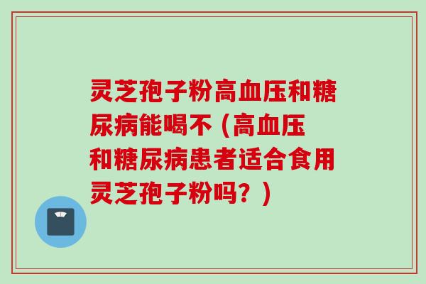 灵芝孢子粉高血压和糖尿病能喝不 (高血压和糖尿病患者适合食用灵芝孢子粉吗？)