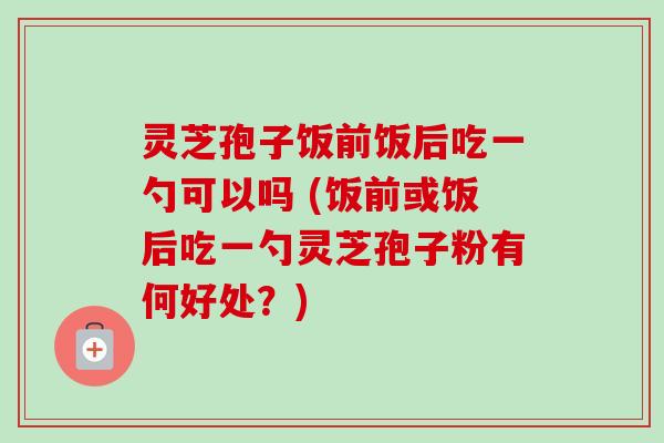 灵芝孢子饭前饭后吃一勺可以吗 (饭前或饭后吃一勺灵芝孢子粉有何好处？)