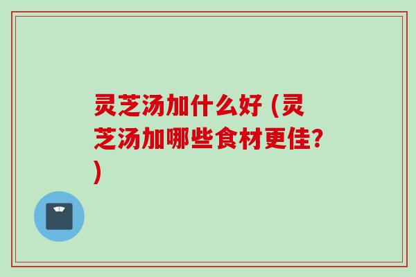 灵芝汤加什么好 (灵芝汤加哪些食材更佳？)