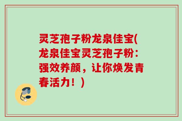 灵芝孢子粉龙泉佳宝(龙泉佳宝灵芝孢子粉：强效养颜，让你焕发青春活力！)