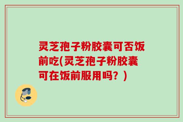 灵芝孢子粉胶囊可否饭前吃(灵芝孢子粉胶囊可在饭前服用吗？)