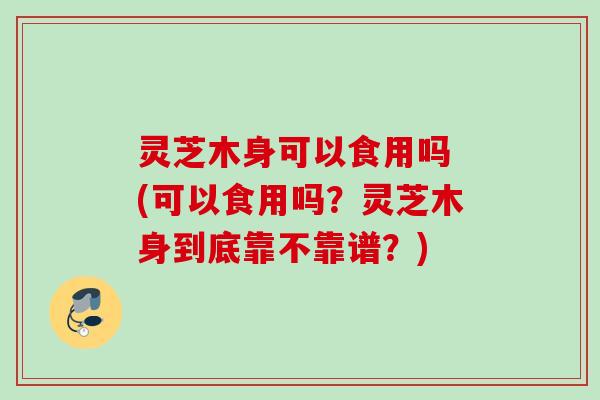 灵芝木身可以食用吗 (可以食用吗？灵芝木身到底靠不靠谱？)