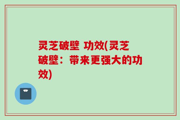 灵芝破壁 功效(灵芝破壁：带来更强大的功效)
