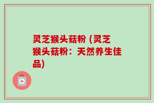 灵芝猴头菇粉 (灵芝猴头菇粉：天然养生佳品)