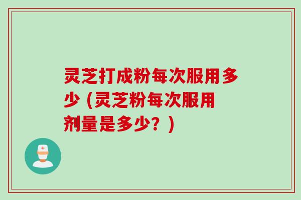 灵芝打成粉每次服用多少 (灵芝粉每次服用剂量是多少？)