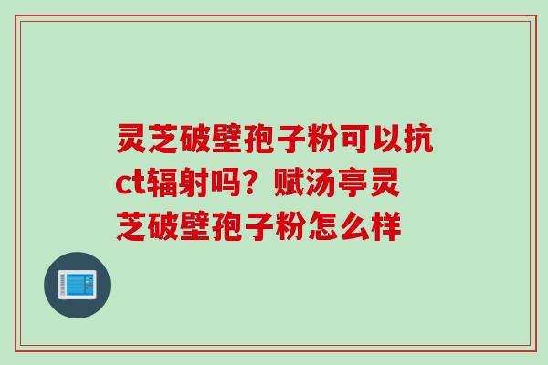 灵芝破壁孢子粉可以抗ct辐射吗？赋汤亭灵芝破壁孢子粉怎么样