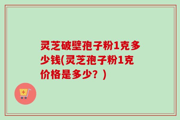灵芝破壁孢子粉1克多少钱(灵芝孢子粉1克价格是多少？)