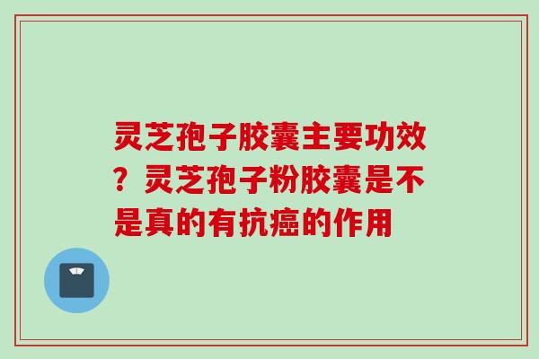 灵芝孢子胶囊主要功效？灵芝孢子粉胶囊是不是真的有抗癌的作用
