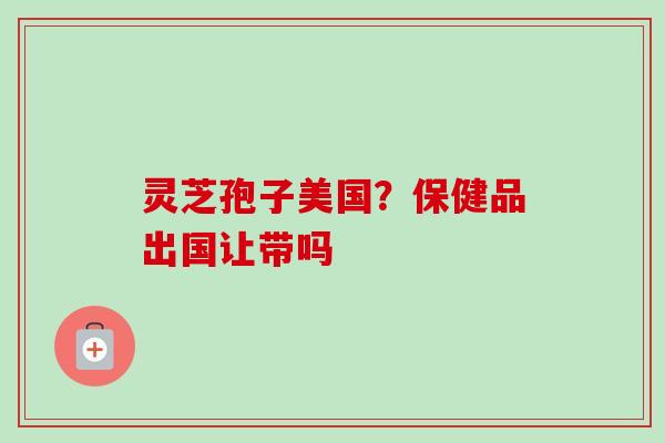 灵芝孢子美国？保健品出国让带吗