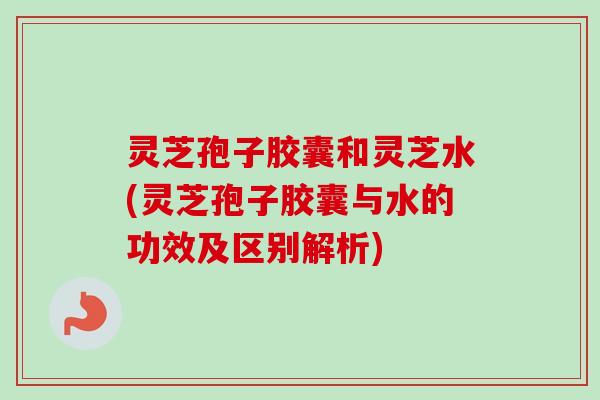 灵芝孢子胶囊和灵芝水(灵芝孢子胶囊与水的功效及区别解析)