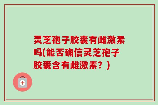 灵芝孢子胶囊有雌激素吗(能否确信灵芝孢子胶囊含有雌激素？)