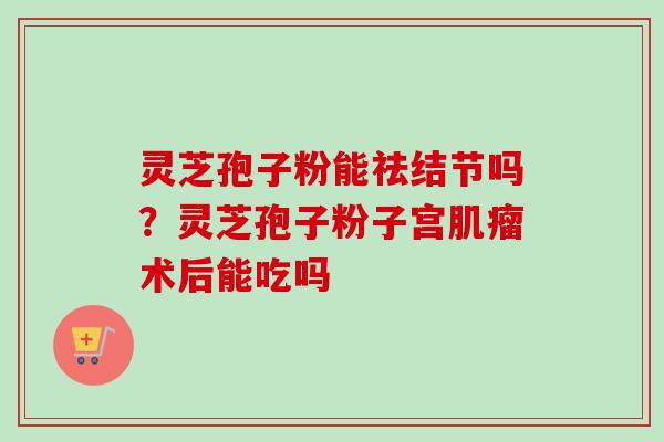 灵芝孢子粉能祛结节吗？灵芝孢子粉子宫肌瘤术后能吃吗