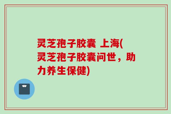 灵芝孢子胶囊 上海(灵芝孢子胶囊问世，助力养生保健)