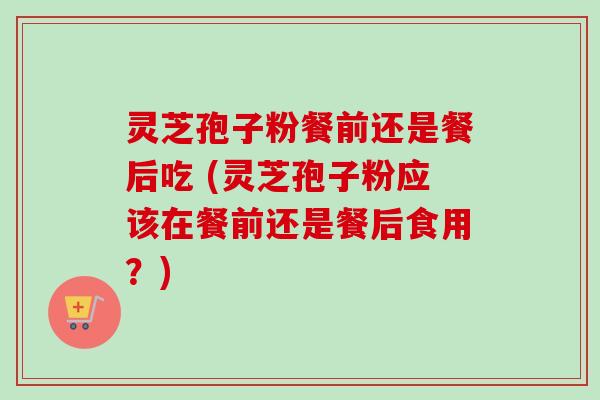 灵芝孢子粉餐前还是餐后吃 (灵芝孢子粉应该在餐前还是餐后食用？)