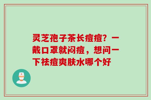 灵芝孢子茶长痘痘？一戴口罩就闷痘，想问一下祛痘爽肤水哪个好