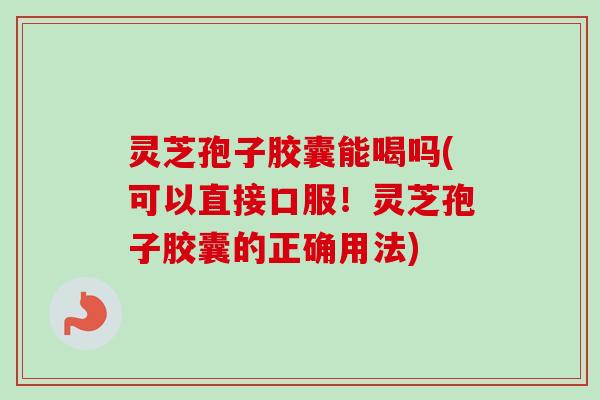 灵芝孢子胶囊能喝吗(可以直接口服！灵芝孢子胶囊的正确用法)