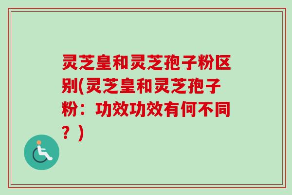 灵芝皇和灵芝孢子粉区别(灵芝皇和灵芝孢子粉：功效功效有何不同？)