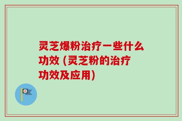 灵芝爆粉治疗一些什么功效 (灵芝粉的治疗功效及应用)
