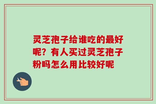 灵芝孢子给谁吃的最好呢？有人买过灵芝孢子粉吗怎么用比较好呢