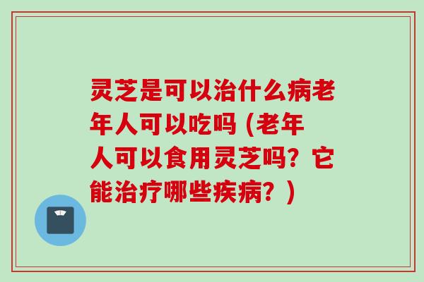 灵芝是可以治什么病老年人可以吃吗 (老年人可以食用灵芝吗？它能治疗哪些疾病？)