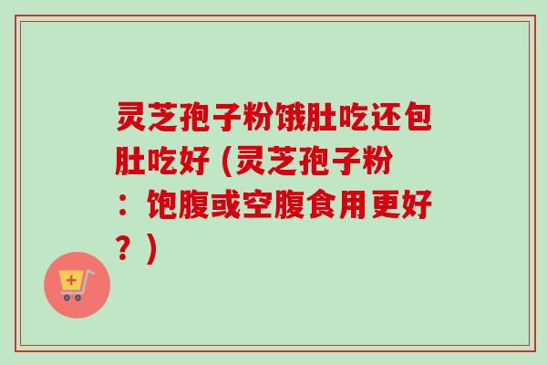 灵芝孢子粉饿肚吃还包肚吃好 (灵芝孢子粉：饱腹或空腹食用更好？)