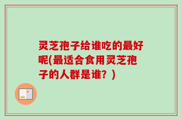 灵芝孢子给谁吃的最好呢(最适合食用灵芝孢子的人群是谁？)