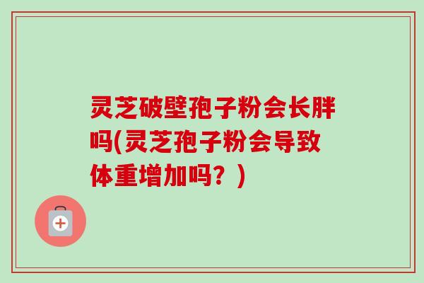 灵芝破壁孢子粉会长胖吗(灵芝孢子粉会导致体重增加吗？)