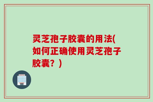 灵芝孢子胶囊的用法(如何正确使用灵芝孢子胶囊？)