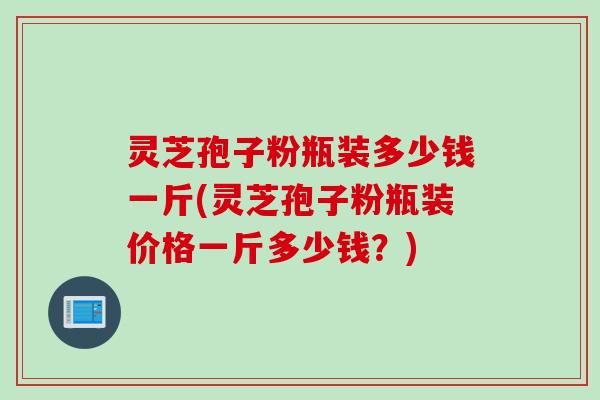 灵芝孢子粉瓶装多少钱一斤(灵芝孢子粉瓶装价格一斤多少钱？)
