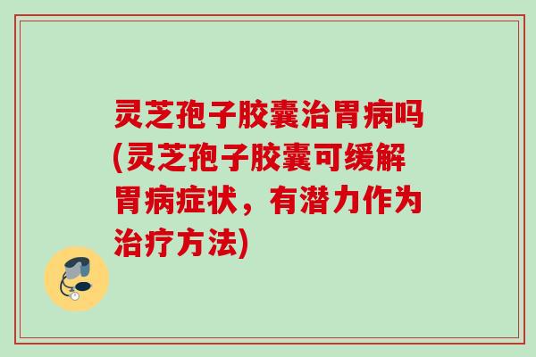 灵芝孢子胶囊治胃病吗(灵芝孢子胶囊可缓解胃病症状，有潜力作为治疗方法)