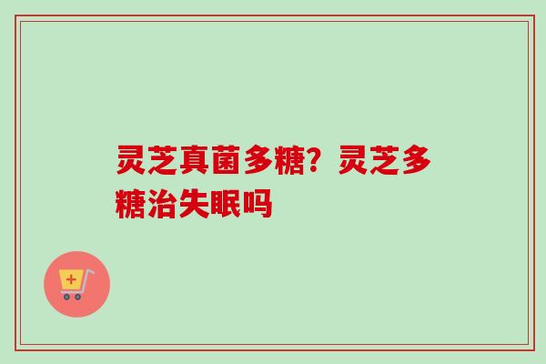 灵芝真菌多糖？灵芝多糖治失眠吗