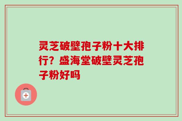灵芝破壁孢子粉十大排行？盛海堂破壁灵芝孢子粉好吗