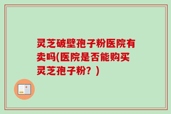 灵芝破壁孢子粉医院有卖吗(医院是否能购买灵芝孢子粉？)