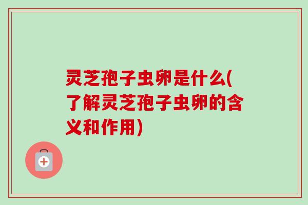 灵芝孢子虫卵是什么(了解灵芝孢子虫卵的含义和作用)