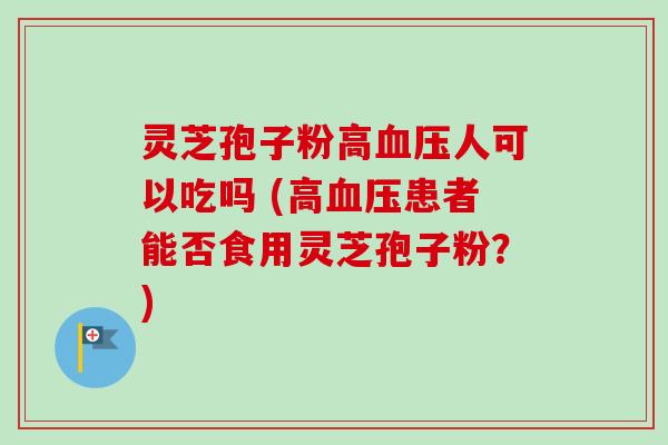 灵芝孢子粉高血压人可以吃吗 (高血压患者能否食用灵芝孢子粉？)