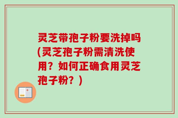 灵芝带孢子粉要洗掉吗(灵芝孢子粉需清洗使用？如何正确食用灵芝孢子粉？)