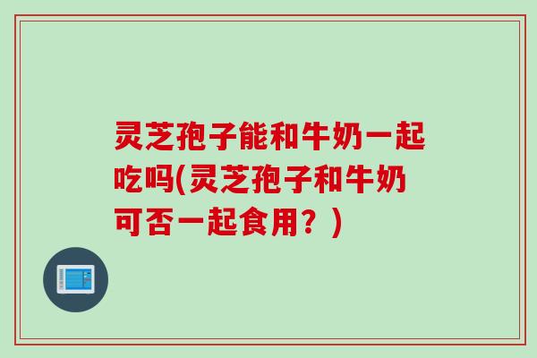灵芝孢子能和牛奶一起吃吗(灵芝孢子和牛奶可否一起食用？)