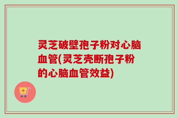 灵芝破壁孢子粉对心脑血管(灵芝壳断孢子粉的心脑血管效益)