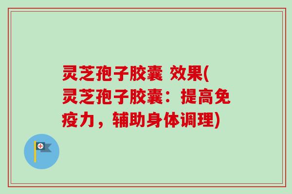 灵芝孢子胶囊 效果(灵芝孢子胶囊：提高免疫力，辅助身体调理)