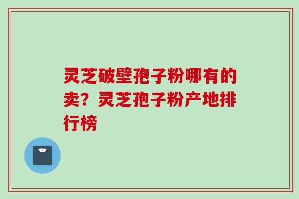 灵芝破壁孢子粉哪有的卖？灵芝孢子粉产地排行榜