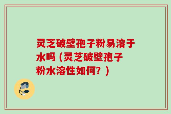 灵芝破壁孢子粉易溶于水吗 (灵芝破壁孢子粉水溶性如何？)