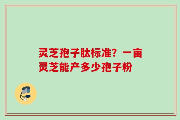 灵芝孢子肽标准？一亩灵芝能产多少孢子粉